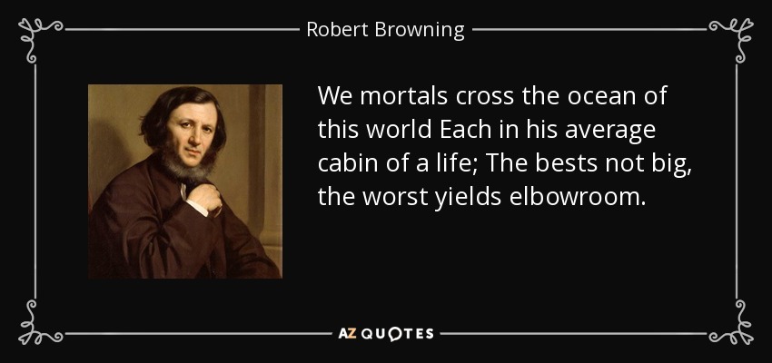 We mortals cross the ocean of this world Each in his average cabin of a life; The bests not big, the worst yields elbowroom. - Robert Browning