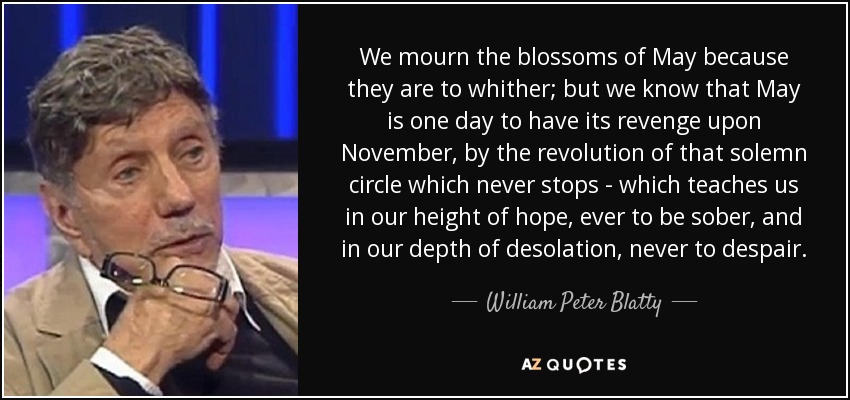 We mourn the blossoms of May because they are to whither; but we know that May is one day to have its revenge upon November, by the revolution of that solemn circle which never stops - which teaches us in our height of hope, ever to be sober, and in our depth of desolation, never to despair. - William Peter Blatty
