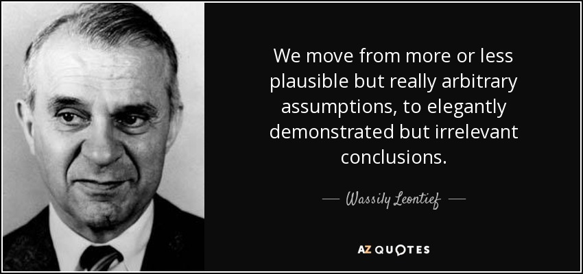We move from more or less plausible but really arbitrary assumptions, to elegantly demonstrated but irrelevant conclusions. - Wassily Leontief