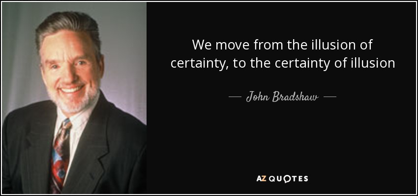 We move from the illusion of certainty, to the certainty of illusion - John Bradshaw
