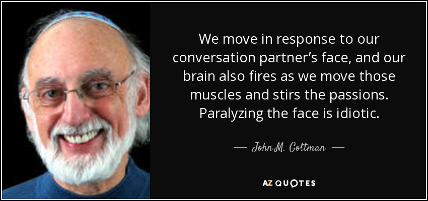 We move in response to our conversation partner’s face, and our brain also fires as we move those muscles and stirs the passions. Paralyzing the face is idiotic. - John M. Gottman