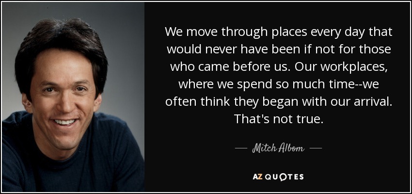 We move through places every day that would never have been if not for those who came before us. Our workplaces, where we spend so much time--we often think they began with our arrival. That's not true. - Mitch Albom