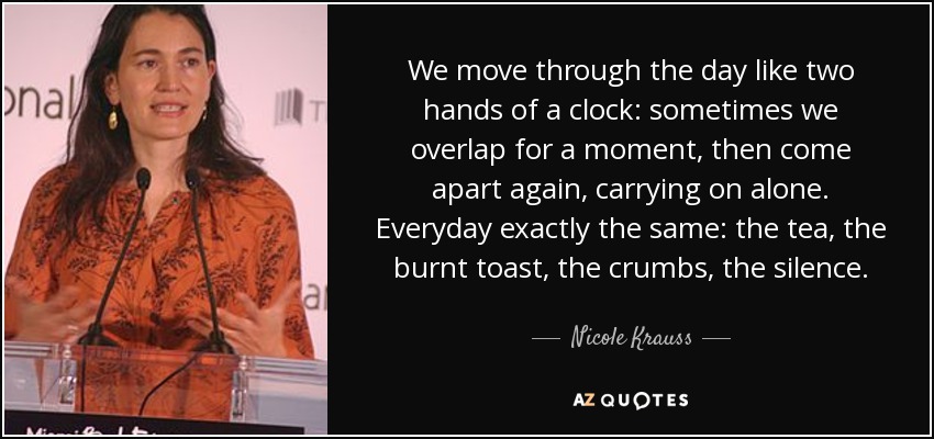We move through the day like two hands of a clock: sometimes we overlap for a moment, then come apart again, carrying on alone. Everyday exactly the same: the tea, the burnt toast, the crumbs, the silence. - Nicole Krauss