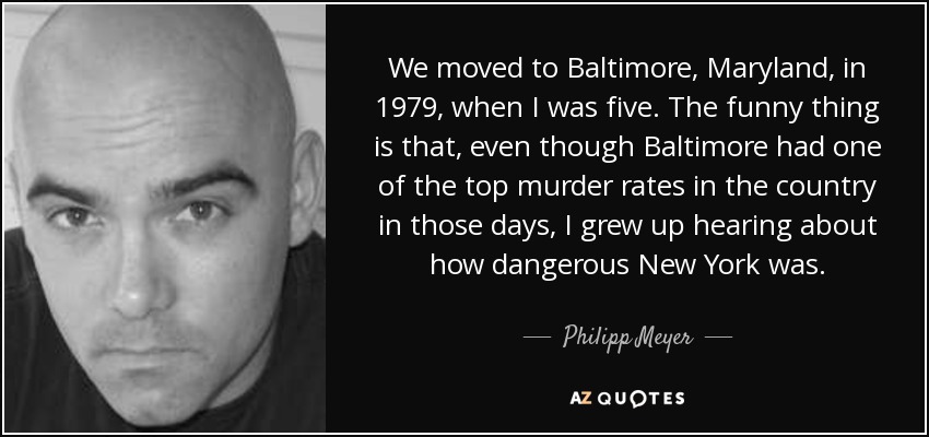 We moved to Baltimore, Maryland, in 1979, when I was five. The funny thing is that, even though Baltimore had one of the top murder rates in the country in those days, I grew up hearing about how dangerous New York was. - Philipp Meyer