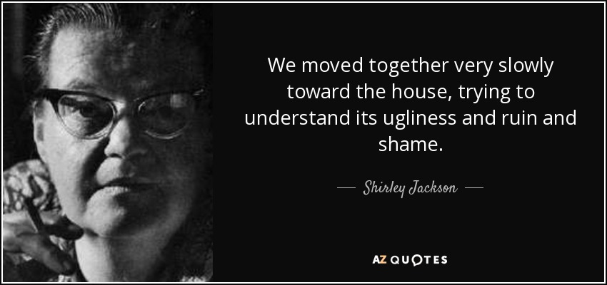 We moved together very slowly toward the house, trying to understand its ugliness and ruin and shame. - Shirley Jackson