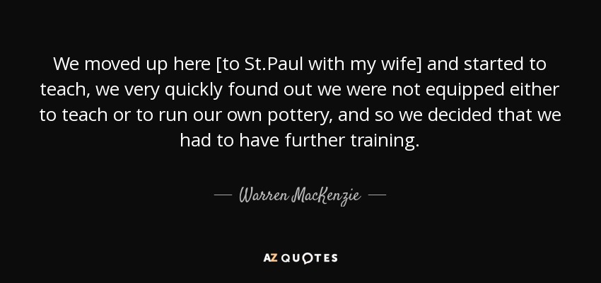 We moved up here [to St.Paul with my wife] and started to teach, we very quickly found out we were not equipped either to teach or to run our own pottery, and so we decided that we had to have further training. - Warren MacKenzie