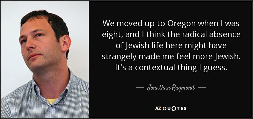 We moved up to Oregon when I was eight, and I think the radical absence of Jewish life here might have strangely made me feel more Jewish. It's a contextual thing I guess. - Jonathan Raymond