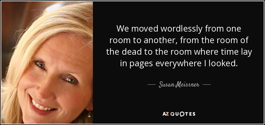 We moved wordlessly from one room to another, from the room of the dead to the room where time lay in pages everywhere I looked. - Susan Meissner
