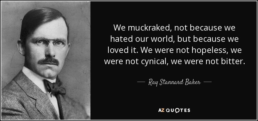 We muckraked, not because we hated our world, but because we loved it. We were not hopeless, we were not cynical, we were not bitter. - Ray Stannard Baker