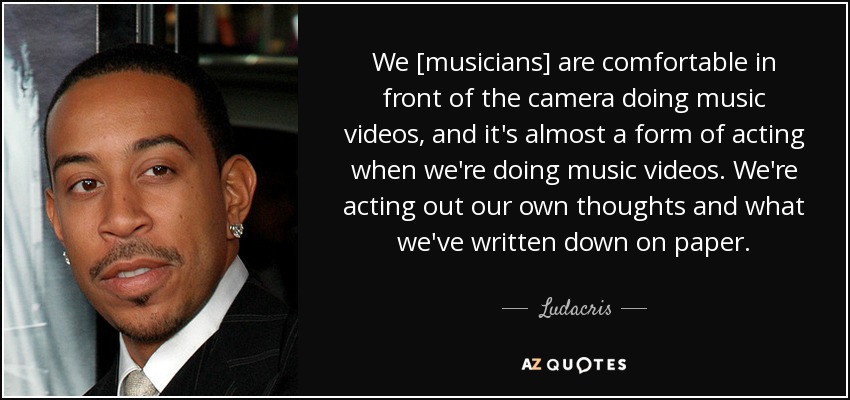 We [musicians] are comfortable in front of the camera doing music videos, and it's almost a form of acting when we're doing music videos. We're acting out our own thoughts and what we've written down on paper. - Ludacris