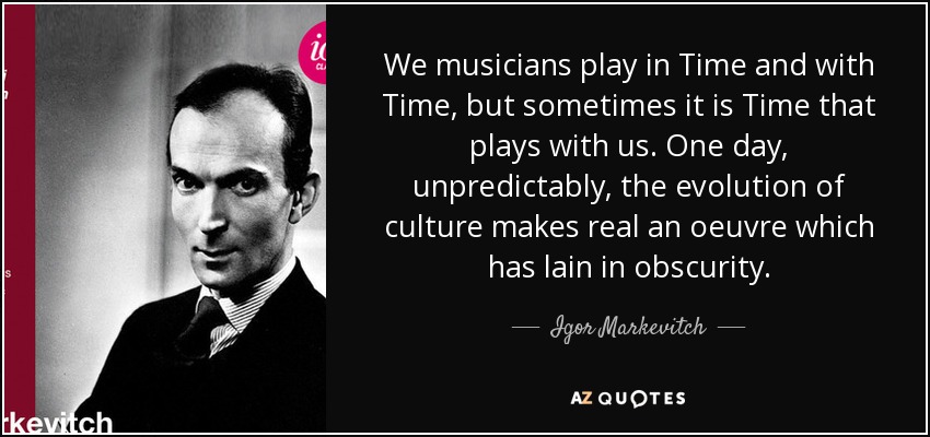 We musicians play in Time and with Time, but sometimes it is Time that plays with us. One day, unpredictably, the evolution of culture makes real an oeuvre which has lain in obscurity. - Igor Markevitch