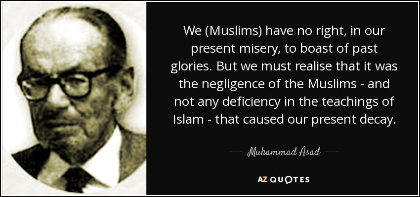We (Muslims) have no right, in our present misery, to boast of past glories. But we must realise that it was the negligence of the Muslims - and not any deficiency in the teachings of Islam - that caused our present decay. - Muhammad Asad