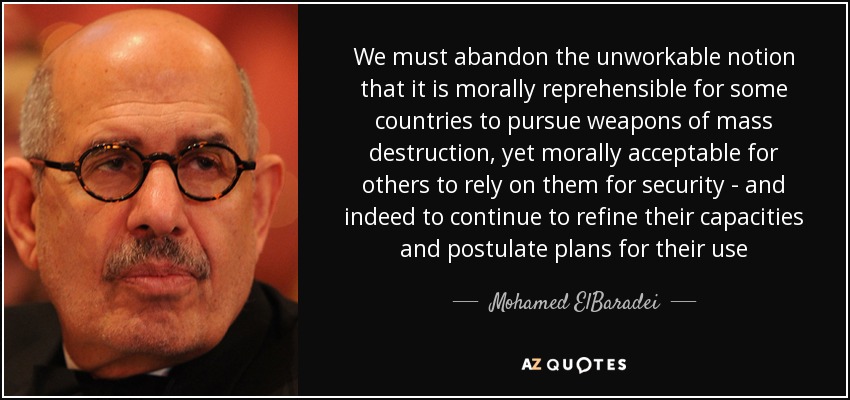 We must abandon the unworkable notion that it is morally reprehensible for some countries to pursue weapons of mass destruction, yet morally acceptable for others to rely on them for security - and indeed to continue to refine their capacities and postulate plans for their use - Mohamed ElBaradei