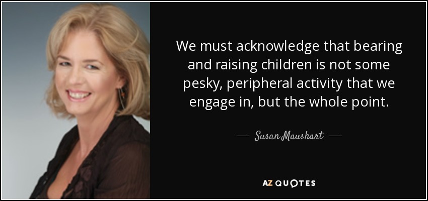 We must acknowledge that bearing and raising children is not some pesky, peripheral activity that we engage in, but the whole point. - Susan Maushart