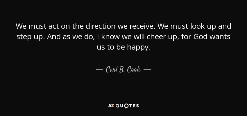 We must act on the direction we receive. We must look up and step up. And as we do, I know we will cheer up, for God wants us to be happy. - Carl B. Cook
