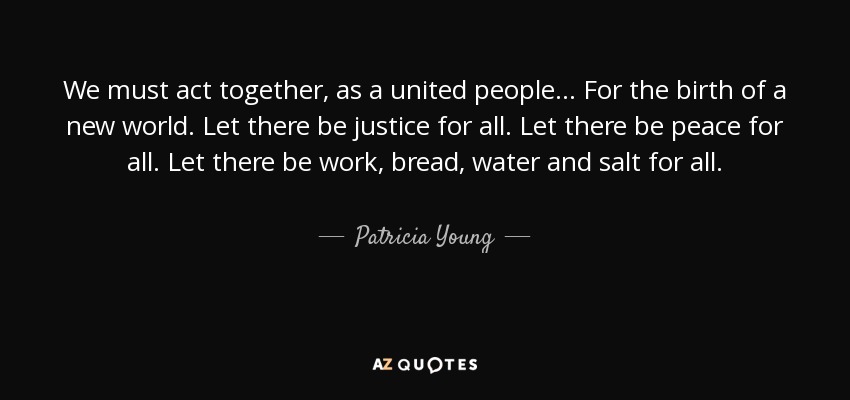 We must act together, as a united people... For the birth of a new world. Let there be justice for all. Let there be peace for all. Let there be work, bread, water and salt for all. - Patricia Young