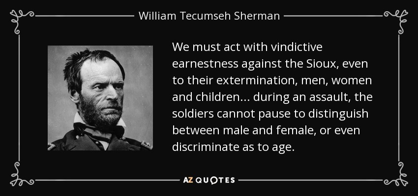 We must act with vindictive earnestness against the Sioux, even to their extermination, men, women and children... during an assault, the soldiers cannot pause to distinguish between male and female, or even discriminate as to age. - William Tecumseh Sherman