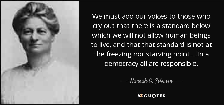 We must add our voices to those who cry out that there is a standard below which we will not allow human beings to live, and that that standard is not at the freezing nor starving point....In a democracy all are responsible. - Hannah G. Solomon