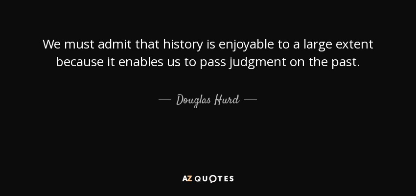 We must admit that history is enjoyable to a large extent because it enables us to pass judgment on the past. - Douglas Hurd