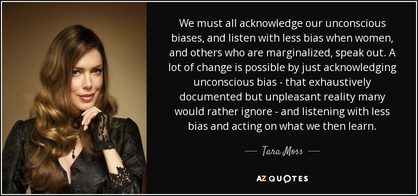We must all acknowledge our unconscious biases, and listen with less bias when women, and others who are marginalized, speak out. A lot of change is possible by just acknowledging unconscious bias - that exhaustively documented but unpleasant reality many would rather ignore - and listening with less bias and acting on what we then learn. - Tara Moss