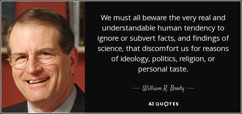 We must all beware the very real and understandable human tendency to ignore or subvert facts, and findings of science, that discomfort us for reasons of ideology, politics, religion, or personal taste. - William R. Brody
