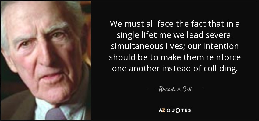 We must all face the fact that in a single lifetime we lead several simultaneous lives; our intention should be to make them reinforce one another instead of colliding. - Brendan Gill