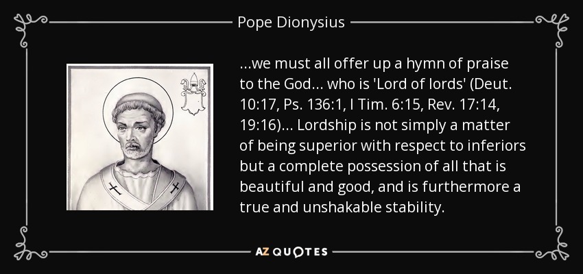 ...we must all offer up a hymn of praise to the God... who is 'Lord of lords' (Deut. 10:17, Ps. 136:1, I Tim. 6:15, Rev. 17:14, 19:16)... Lordship is not simply a matter of being superior with respect to inferiors but a complete possession of all that is beautiful and good, and is furthermore a true and unshakable stability. - Pope Dionysius