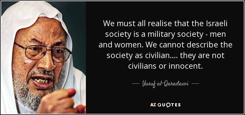 We must all realise that the Israeli society is a military society - men and women. We cannot describe the society as civilian .... they are not civilians or innocent. - Yusuf al-Qaradawi