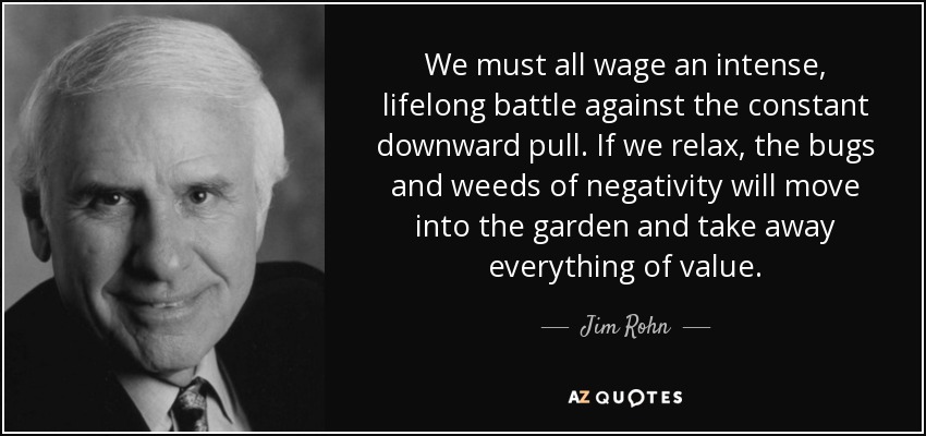 We must all wage an intense, lifelong battle against the constant downward pull. If we relax, the bugs and weeds of negativity will move into the garden and take away everything of value. - Jim Rohn