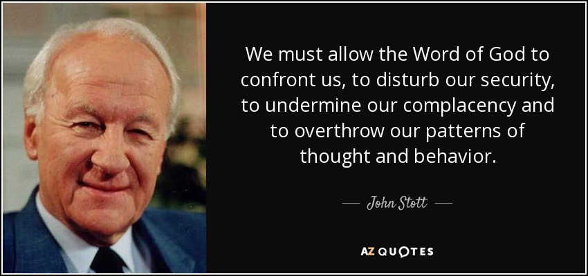 We must allow the Word of God to confront us, to disturb our security, to undermine our complacency and to overthrow our patterns of thought and behavior. - John Stott