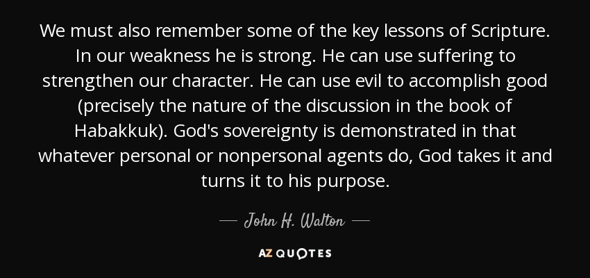 We must also remember some of the key lessons of Scripture. In our weakness he is strong. He can use suffering to strengthen our character. He can use evil to accomplish good (precisely the nature of the discussion in the book of Habakkuk). God's sovereignty is demonstrated in that whatever personal or nonpersonal agents do, God takes it and turns it to his purpose. - John H. Walton