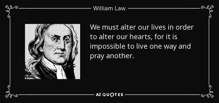 We must alter our lives in order to alter our hearts, for it is impossible to live one way and pray another. - William Law
