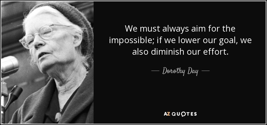 We must always aim for the impossible; if we lower our goal, we also diminish our effort. - Dorothy Day