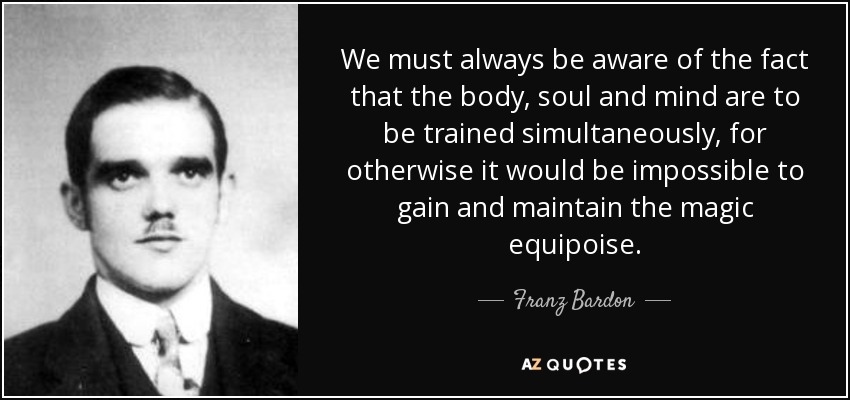We must always be aware of the fact that the body, soul and mind are to be trained simultaneously, for otherwise it would be impossible to gain and maintain the magic equipoise. - Franz Bardon