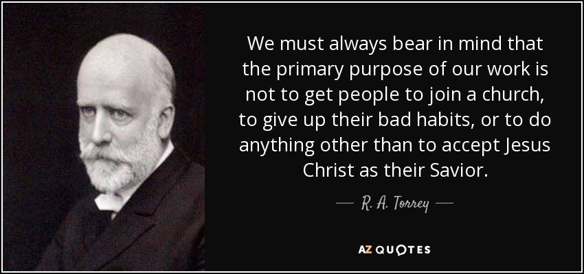 We must always bear in mind that the primary purpose of our work is not to get people to join a church, to give up their bad habits, or to do anything other than to accept Jesus Christ as their Savior. - R. A. Torrey