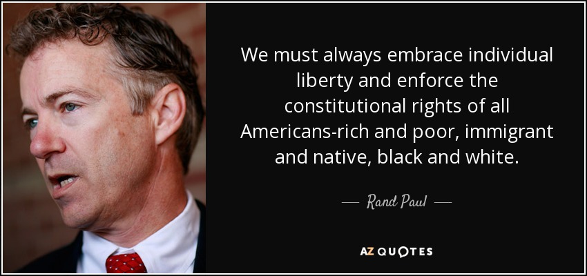 We must always embrace individual liberty and enforce the constitutional rights of all Americans-rich and poor, immigrant and native, black and white. - Rand Paul