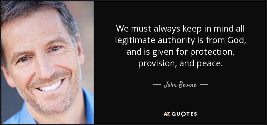We must always keep in mind all legitimate authority is from God, and is given for protection, provision, and peace. - John Bevere