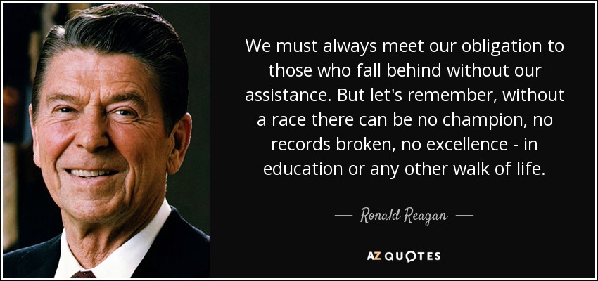 We must always meet our obligation to those who fall behind without our assistance. But let's remember, without a race there can be no champion, no records broken, no excellence - in education or any other walk of life. - Ronald Reagan