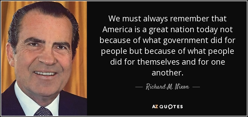 We must always remember that America is a great nation today not because of what government did for people but because of what people did for themselves and for one another. - Richard M. Nixon