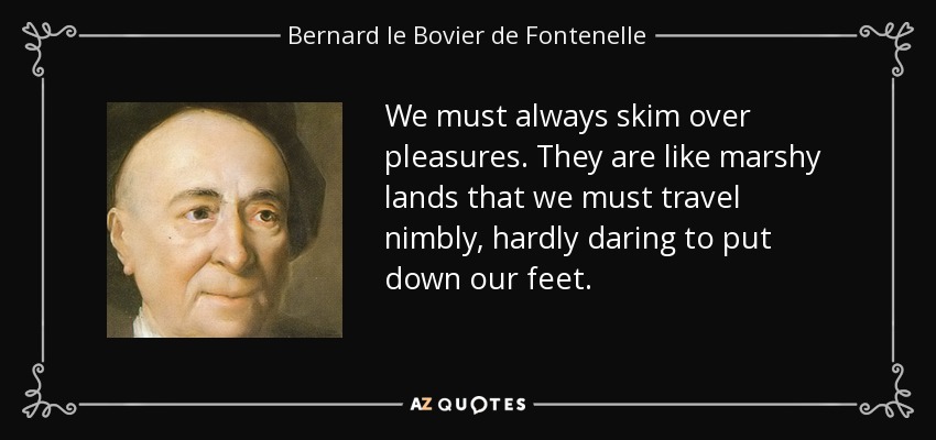 We must always skim over pleasures. They are like marshy lands that we must travel nimbly, hardly daring to put down our feet. - Bernard le Bovier de Fontenelle