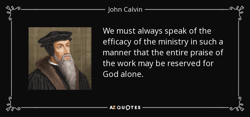 We must always speak of the efficacy of the ministry in such a manner that the entire praise of the work may be reserved for God alone. - John Calvin