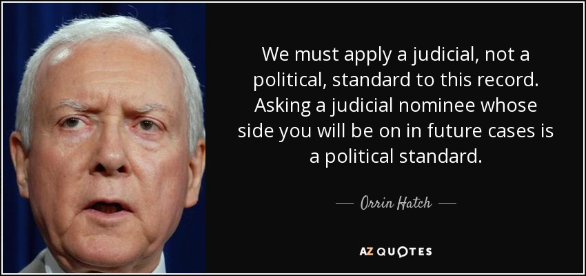 We must apply a judicial, not a political, standard to this record. Asking a judicial nominee whose side you will be on in future cases is a political standard. - Orrin Hatch