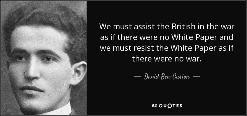 We must assist the British in the war as if there were no White Paper and we must resist the White Paper as if there were no war. - David Ben-Gurion