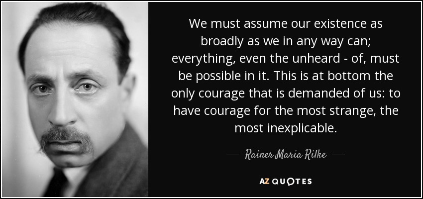 We must assume our existence as broadly as we in any way can; everything, even the unheard - of, must be possible in it. This is at bottom the only courage that is demanded of us: to have courage for the most strange, the most inexplicable. - Rainer Maria Rilke