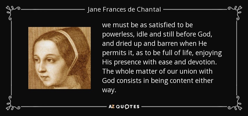we must be as satisfied to be powerless, idle and still before God, and dried up and barren when He permits it, as to be full of life, enjoying His presence with ease and devotion. The whole matter of our union with God consists in being content either way. - Jane Frances de Chantal