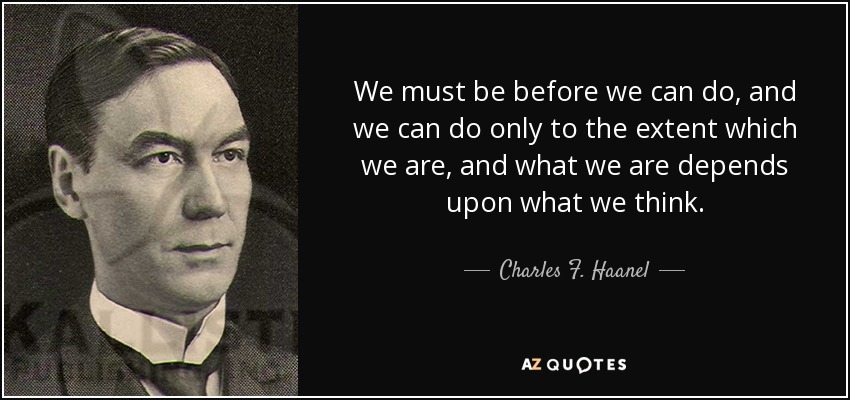 We must be before we can do, and we can do only to the extent which we are, and what we are depends upon what we think. - Charles F. Haanel