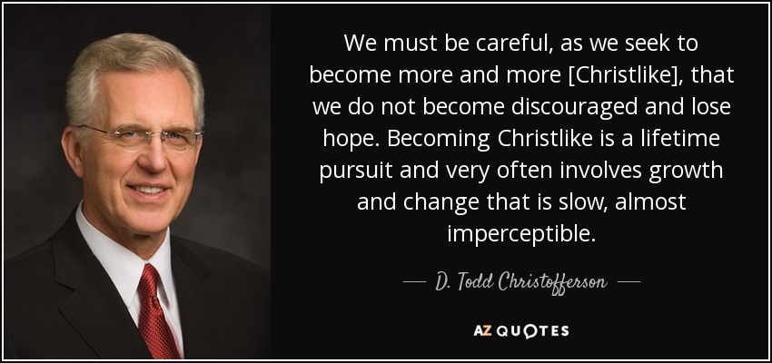We must be careful, as we seek to become more and more [Christlike], that we do not become discouraged and lose hope. Becoming Christlike is a lifetime pursuit and very often involves growth and change that is slow, almost imperceptible. - D. Todd Christofferson