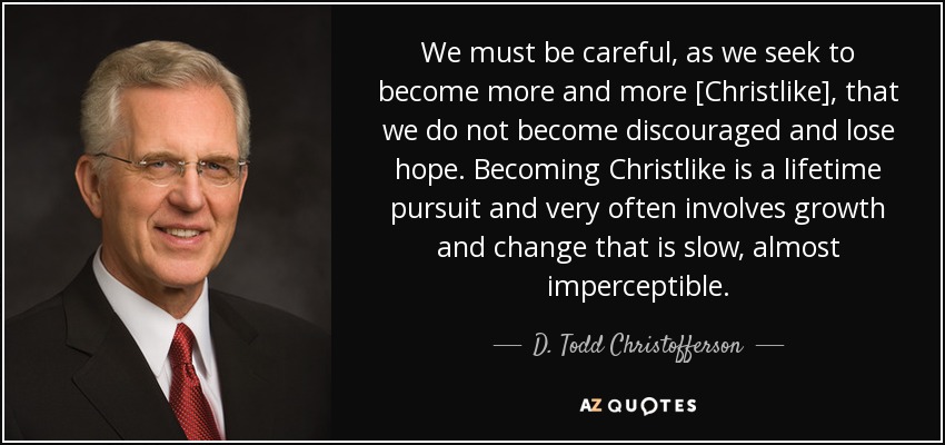 We must be careful, as we seek to become more and more [Christlike], that we do not become discouraged and lose hope. Becoming Christlike is a lifetime pursuit and very often involves growth and change that is slow, almost imperceptible. - D. Todd Christofferson