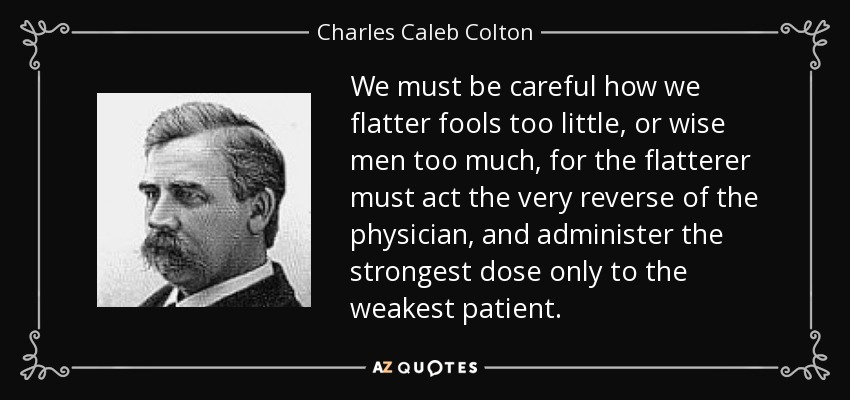 We must be careful how we flatter fools too little, or wise men too much, for the flatterer must act the very reverse of the physician, and administer the strongest dose only to the weakest patient. - Charles Caleb Colton