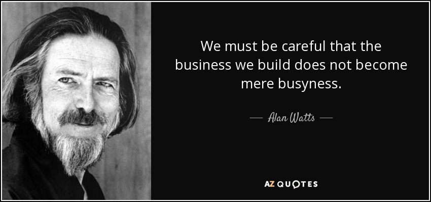 We must be careful that the business we build does not become mere busyness. - Alan Watts